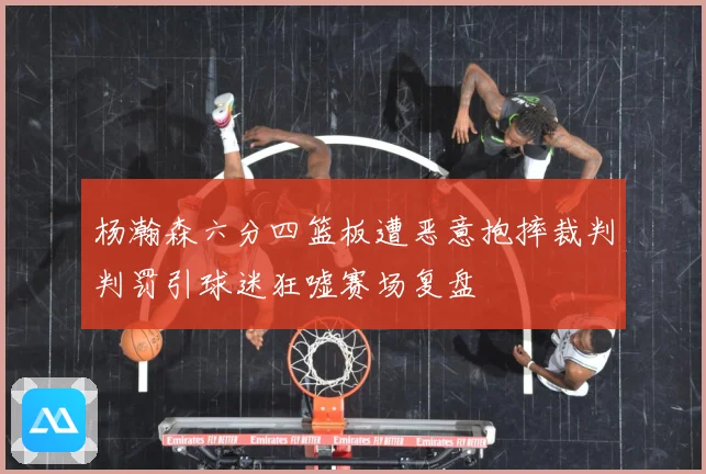 杨瀚森六分四篮板遭恶意抱摔裁判判罚引球迷狂嘘赛场复盘
