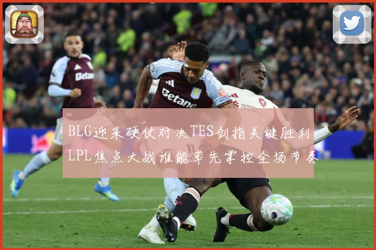 BLG迎来硬仗对决TES剑指关键胜利LPL焦点大战谁能率先掌控全场节奏解析