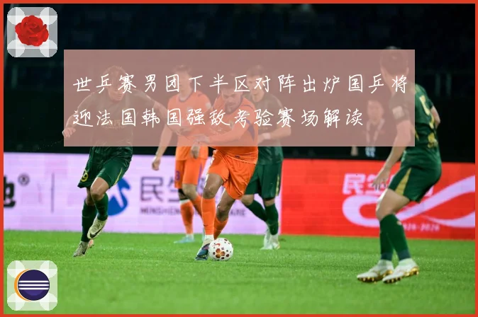 世乒赛男团下半区对阵出炉国乒将迎法国韩国强敌考验赛场解读