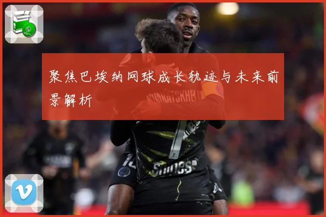 聚焦巴埃纳网球成长轨迹与未来前景解析