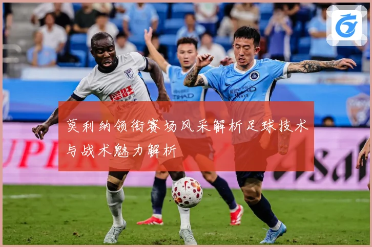 莫利纳领衔赛场风采解析足球技术与战术魅力解析