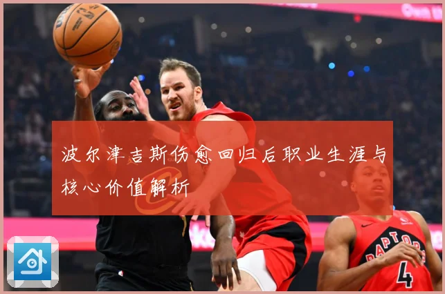 波尔津吉斯伤愈回归后职业生涯与核心价值解析
