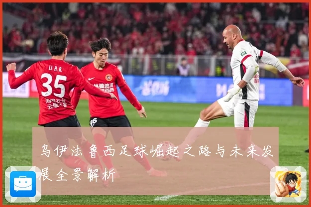 乌伊法鲁西足球崛起之路与未来发展全景解析