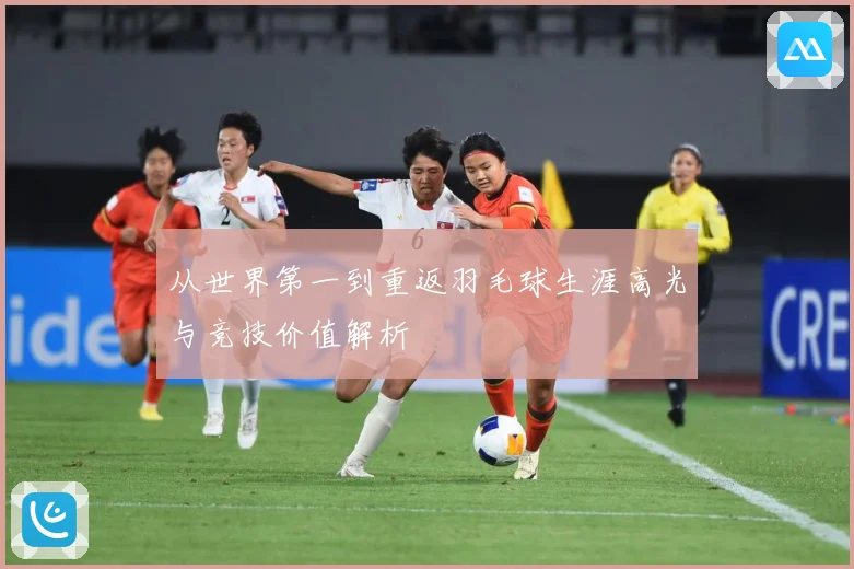 从世界第一到重返羽毛球生涯高光与竞技价值解析