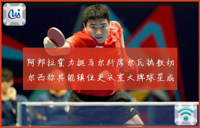 阿邦拉霍力挺马尔科席尔瓦执教切尔西称其能镇住更衣室大牌球星成长观察