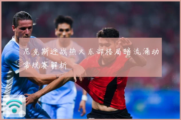 尼克斯迎战热火东部格局暗流涌动常规赛解析