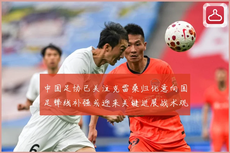 中国足协已关注克雷桑归化意向国足锋线补强或迎来关键进展战术观察